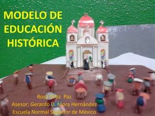 MODELO DE EDUCACIÓN HISTÓRICA Rosa Ortiz  Paz Asesor: Gerardo D. Mora Hernández Escuela Normal Superior de México 