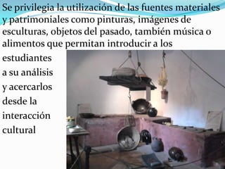 Se privilegia la utilización de las fuentes materiales y patrimoniales como pinturas, imágenes de esculturas, objetos del pasado, también música o alimentos que permitan introducir a los estudiantes a su análisis y acercarlos desde la interacción cultural