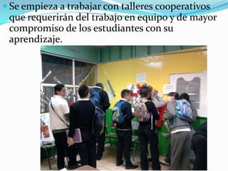 Se empieza a trabajar con talleres cooperativos que requerirán del trabajo en equipo y de mayor compromiso de los estudiantes con su aprendizaje.