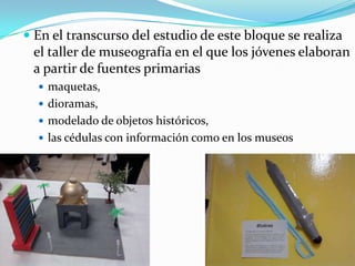 En el transcurso del estudio de este bloque se realiza el taller de museografía en el que los jóvenes elaboran a partir de fuentes primariasmaquetas, dioramas, modelado de objetos históricos, las cédulas con información como en los museos 