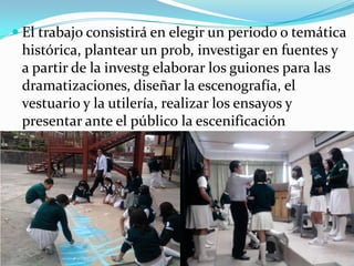 El trabajo consistirá en elegir un periodo o temática histórica, plantear un prob, investigar en fuentes y a partir de la investg elaborar los guiones para las dramatizaciones, diseñar la escenografía, el vestuario y la utilería, realizar los ensayos y presentar ante el público la escenificación
