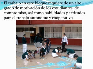 El trabajo en este bloque requiere de un alto grado de motivación de los estudiantes, de compromiso, así como habilidades y actitudes para el trabajo autónomo y cooperativo. 
