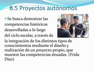 B.5 Proyectos autónomosSe busca demostrar las competencias históricas desarrolladas a lo largo del ciclo escolar, a través de la integración de los distintos tipos de conocimientos mediante el diseño y realización de un proyecto propio, que muestre las competencias situadas. (Frida Díaz)