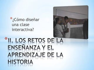 ¿Cómo diseñar una clase interactiva?II. LOS RETOS DE LA ENSEÑANZA Y EL APRENDIZAJE DE LA HISTORIA