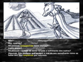 -   Mãe?
-   Sim, querido?
-   Há pessoas compassivas neste mundo?
-   Como assim?
-   Há pessoas capazes de sentir na pele o sofrimento dos outros?
-   Algumas. São pessoas que sentem o mal do seu semelhante como se
    fosse seu. São empáticas por natureza.
 