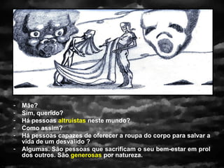 -   Mãe?
-   Sim, querido?
-   Há pessoas altruístas neste mundo?
-   Como assim?
-   Há pessoas capazes de oferecer a roupa do corpo para salvar a
    vida de um desvalido ?
-   Algumas. São pessoas que sacrificam o seu bem-estar em prol
    dos outros. São generosas por natureza.
 