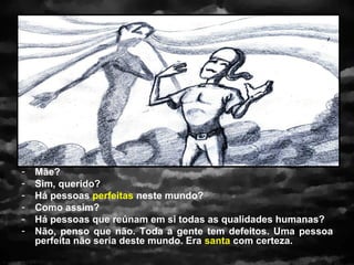 -   Mãe?
-   Sim, querido?
-   Há pessoas perfeitas neste mundo?
-   Como assim?
-   Há pessoas que reúnam em si todas as qualidades humanas?
-   Não, penso que não. Toda a gente tem defeitos. Uma pessoa
    perfeita não seria deste mundo. Era santa com certeza.
 