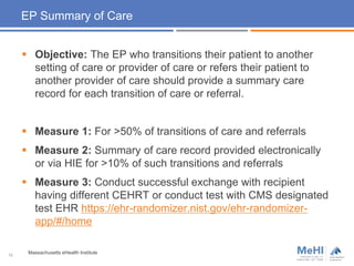 EP Summary of Care
 Objective: The EP who transitions their patient to another
setting of care or provider of care or refers their patient to
another provider of care should provide a summary care
record for each transition of care or referral.
 Measure 1: For >50% of transitions of care and referrals
 Measure 2: Summary of care record provided electronically
or via HIE for >10% of such transitions and referrals
 Measure 3: Conduct successful exchange with recipient
having different CEHRT or conduct test with CMS designated
test EHR https://ehr-randomizer.nist.gov/ehr-randomizer-
app/#/home
10
Massachusetts eHealth Institute
 