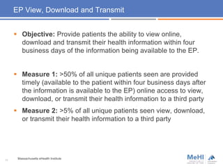 EP View, Download and Transmit
 Objective: Provide patients the ability to view online,
download and transmit their health information within four
business days of the information being available to the EP.
 Measure 1: >50% of all unique patients seen are provided
timely (available to the patient within four business days after
the information is available to the EP) online access to view,
download, or transmit their health information to a third party
 Measure 2: >5% of all unique patients seen view, download,
or transmit their health information to a third party
11
Massachusetts eHealth Institute
 