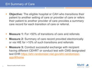 EH Summary of Care
 Objective: The eligible hospital or CAH who transitions their
patient to another setting of care or provider of care or refers
their patient to another provider of care provides a summary
care record for each transition of care or referral.
 Measure 1: For >50% of transitions of care and referrals
 Measure 2: Summary of care record provided electronically
or via HIE for >10% of such transitions and referrals
 Measure 3: Conduct successful exchange with recipient
having different CEHRT or conduct test with CMS designated
test EHR https://ehr-randomizer.nist.gov/ehr-randomizer-
app/#/home
12
Massachusetts eHealth Institute
 