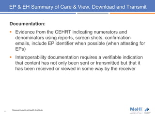 EP & EH Summary of Care & View, Download and Transmit
Documentation:
 Evidence from the CEHRT indicating numerators and
denominators using reports, screen shots, confirmation
emails, include EP identifier when possible (when attesting for
EPs)
 Interoperability documentation requires a verifiable indication
that content has not only been sent or transmitted but that it
has been received or viewed in some way by the receiver
14
Massachusetts eHealth Institute
 