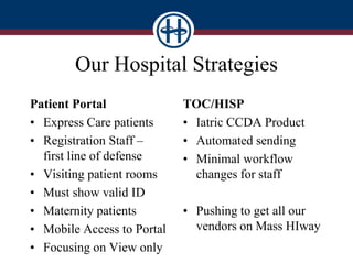Our Hospital Strategies
Patient Portal
• Express Care patients
• Registration Staff –
first line of defense
• Visiting patient rooms
• Must show valid ID
• Maternity patients
• Mobile Access to Portal
• Focusing on View only
TOC/HISP
• Iatric CCDA Product
• Automated sending
• Minimal workflow
changes for staff
• Pushing to get all our
vendors on Mass HIway
 