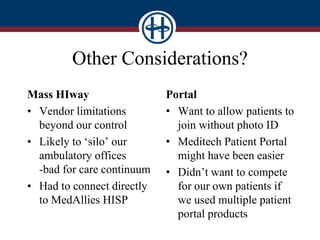 Other Considerations?
Mass HIway
• Vendor limitations
beyond our control
• Likely to ‘silo’ our
ambulatory offices
-bad for care continuum
• Had to connect directly
to MedAllies HISP
Portal
• Want to allow patients to
join without photo ID
• Meditech Patient Portal
might have been easier
• Didn’t want to compete
for our own patients if
we used multiple patient
portal products
 