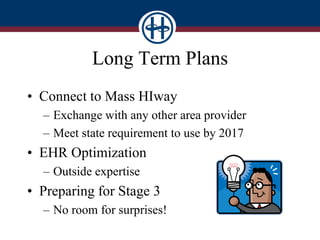 Long Term Plans
• Connect to Mass HIway
– Exchange with any other area provider
– Meet state requirement to use by 2017
• EHR Optimization
– Outside expertise
• Preparing for Stage 3
– No room for surprises!
 