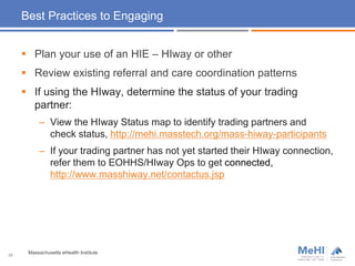 Best Practices to Engaging
 Plan your use of an HIE – HIway or other
 Review existing referral and care coordination patterns
 If using the HIway, determine the status of your trading
partner:
– View the HIway Status map to identify trading partners and
check status, http://mehi.masstech.org/mass-hiway-participants
– If your trading partner has not yet started their HIway connection,
refer them to EOHHS/HIway Ops to get connected,
http://www.masshiway.net/contactus.jsp
28
Massachusetts eHealth Institute
 
