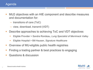 Agenda
 MU2 objectives with an HIE component and describe measures
and documentation for:
– transitions of care (ToC)
– view, download, transmit (VDT)
 Describe approaches to achieving ToC and VDT objectives
 Eligible Provider > Sandra Rondeau, Lung Specialist of Merrimack Valley
 Eligible Hospital > Bill Hausen, Signature Healthcare
 Overview of MU-eligible public health registries
 Finding a trading partner & best practices to engaging
 Questions & discussion
3
Massachusetts eHealth Institute
 