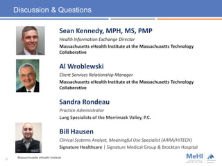 Discussion & Questions
Sean Kennedy, MPH, MS, PMP
Health Information Exchange Director
Massachusetts eHealth Institute at the Massachusetts Technology
Collaborative
Al Wroblewski
Client Services Relationship Manager
Massachusetts eHealth Institute at the Massachusetts Technology
Collaborative
Sandra Rondeau
Practice Administrator
Lung Specialists of the Merrimack Valley, P.C.
Bill Hausen
Clinical Systems Analyst, Meaningful Use Specialist (ARRA/HITECH)
Signature Healthcare | Signature Medical Group & Brockton Hospital
Massachusetts eHealth Institute31
 