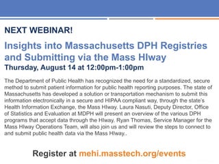 32
NEXT WEBINAR!
Insights into Massachusetts DPH Registries
and Submitting via the Mass HIway
Thursday, August 14 at 12:00pm-1:00pm
The Department of Public Health has recognized the need for a standardized, secure
method to submit patient information for public health reporting purposes. The state of
Massachusetts has developed a solution or transportation mechanism to submit this
information electronically in a secure and HIPAA compliant way, through the state’s
Health Information Exchange, the Mass HIway. Laura Nasuti, Deputy Director, Office
of Statistics and Evaluation at MDPH will present an overview of the various DPH
programs that accept data through the HIway. Ryan Thomas, Service Manager for the
Mass HIway Operations Team, will also join us and will review the steps to connect to
and submit public health data via the Mass HIway..
Register at mehi.masstech.org/events
 