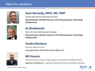 Meet the speakers
Sean Kennedy, MPH, MS, PMP
Health Information Exchange Director
Massachusetts eHealth Institute at the Massachusetts Technology
Collaborative
Al Wroblewski
Client Services Relationship Manager
Massachusetts eHealth Institute at the Massachusetts Technology
Collaborative
Sandra Rondeau
Practice Administrator
Lung Specialists of the Merrimack Valley, P.C.
Bill Hausen
Clinical Systems Analyst, Meaningful Use Specialist (ARRA/HITECH)
Signature Healthcare | Signature Medical Group & Brockton Hospital
Massachusetts eHealth Institute4
 