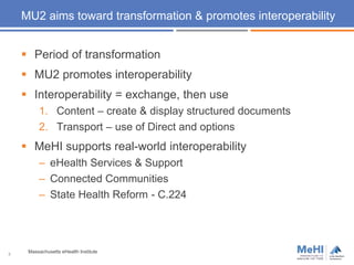 5
MU2 aims toward transformation & promotes interoperability
 Period of transformation
 MU2 promotes interoperability
 Interoperability = exchange, then use
1. Content – create & display structured documents
2. Transport – use of Direct and options
 MeHI supports real-world interoperability
– eHealth Services & Support
– Connected Communities
– State Health Reform - C.224
Massachusetts eHealth Institute
 