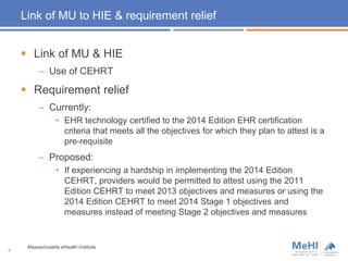 Link of MU to HIE & requirement relief
 Link of MU & HIE
– Use of CEHRT
 Requirement relief
– Currently:
• EHR technology certified to the 2014 Edition EHR certification
criteria that meets all the objectives for which they plan to attest is a
pre-requisite
– Proposed:
• If experiencing a hardship in implementing the 2014 Edition
CEHRT, providers would be permitted to attest using the 2011
Edition CEHRT to meet 2013 objectives and measures or using the
2014 Edition CEHRT to meet 2014 Stage 1 objectives and
measures instead of meeting Stage 2 objectives and measures
8
Massachusetts eHealth Institute
 