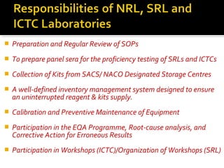  Preparation and Regular Review of SOPs
 To prepare panel sera for the proficiency testing of SRLs and ICTCs
 Collection of Kits from SACS/ NACO Designated Storage Centres
 A well-defined inventory management system designed to ensure
an uninterrupted reagent & kits supply.
 Calibration and Preventive Maintenance of Equipment
 Participation in the EQA Programme, Root-cause analysis, and
Corrective Action for Erroneous Results
 Participation in Workshops (ICTC)/Organization of Workshops (SRL)
 