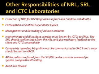  Collection of DBS for HIV Diagnosis in Infants and Children <18 Months
 Participation in Sentinel Surveillance Cycles
 Management and Recording of Adverse Incidents
 Indeterminate and discordant samples must be sent by ICTCs to SRLs. The
SRL should confirm these from the NRL and give necessary feedback to the
client and ICTCs respectively
 Complaints regarding kit quality must be communicated to SACS and a copy
should be sent to NACO.
 All the patients referred from the STI/RTI centre are to be screened for
syphilis along with HIV testing.
 Audit and Review
 