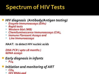 HIV diagnosis (Antibody/Antigen testing)
 Enzyme Immunoassays (EIAs)
 Rapid tests
 Western blot (WB)
 Chemiluminescence Immunoassays (CIA),
 Immuno Floresent Assays and
 Line Immunoassays
NAAT: to detect HIV nucleic acids
DNA PCR ( upto 18 months )
bDNA assays
 Early diagnosis in infants
 P24
 Initiation and monitoring of ART
 CD4
 HIV RNALoad
 