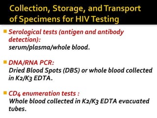  Serological tests (antigen and antibody
detection):
serum/plasma/whole blood.
 DNA/RNA PCR:
Dried Blood Spots (DBS) or whole blood collected
in K2/K3 EDTA.
 CD4 enumeration tests :
Whole blood collected in K2/K3 EDTA evacuated
tubes.
 