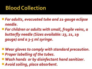  For adults, evacuated tube and 21-gauge eclipse
needle.
 For children or adults with small, fragile veins, a
butterfly needle (Sizes available: 23, 21, 19
gauge) and a 3-5 ml syringe.
 Wear gloves to comply with standard precaution.
 Proper labelling of the tubes.
 Wash hands or by disinfectant hand sanitizer.
 Avoid soiling, place absorbent.
 