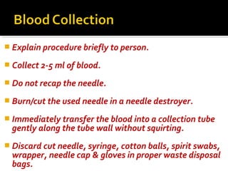  Explain procedure briefly to person.
 Collect 2-5 ml of blood.
 Do not recap the needle.
 Burn/cut the used needle in a needle destroyer.
 Immediately transfer the blood into a collection tube
gently along the tube wall without squirting.
 Discard cut needle, syringe, cotton balls, spirit swabs,
wrapper, needle cap & gloves in proper waste disposal
bags.
 