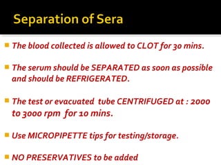  The blood collected is allowed to CLOT for 30 mins.
 The serum should be SEPARATED as soon as possible
and should be REFRIGERATED.
 The test or evacuated tube CENTRIFUGED at : 2000
to 3000 rpm for 10 mins.
 Use MICROPIPETTE tips for testing/storage.
 NO PRESERVATIVES to be added
 