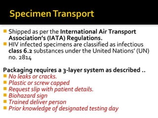  Shipped as per the International Air Transport
Association’s (IATA) Regulations.
 HIV infected specimens are classified as infectious
class 6.2 substances under the United Nations’ (UN)
no. 2814
Packaging requires a 3-layer system as described ..
 No leaks or cracks.
 Plastic or screw capped
 Request slip with patient details.
 Biohazard sign
 Trained deliver person
 Prior knowledge of designated testing day
 