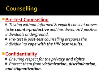 Pre-test Counselling
# Testing without informed & explicit consent proves
to be counterproductive and has driven HIV positive
individuals underground.
# Pre-test & post-test counselling prepares the
individual to cope with the HIV test results.
Confidentiality
# Ensuring respect for the privacy and rights
# Protect them from victimization, discrimination,
and stigmatization.
 