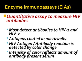 Quantitative assay to measure HIV
antibodies
Most detect antibodies to HIV-1 and
HIV-2
Antigens coated in microwells
HIV Antigen / Antibody reaction is
detected by color change
Intensity of color reflects amount of
antibody present serum
 