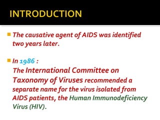  The causative agent of AIDS was identified
two years later.
 In 1986 :
The International Committee on
Taxonomy of Viruses recommended a
separate name for the virus isolated from
AIDS patients, the Human Immunodeficiency
Virus (HIV).
 