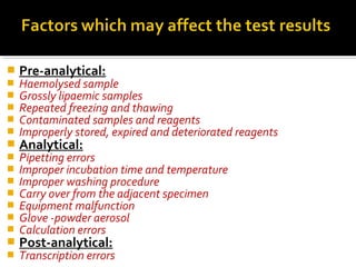  Pre-analytical:
 Haemolysed sample
 Grossly lipaemic samples
 Repeated freezing and thawing
 Contaminated samples and reagents
 Improperly stored, expired and deteriorated reagents
 Analytical:
 Pipetting errors
 Improper incubation time and temperature
 Improper washing procedure
 Carry over from the adjacent specimen
 Equipment malfunction
 Glove -powder aerosol
 Calculation errors
 Post-analytical:
 Transcription errors
 