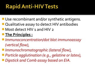  Use recombinant and/or synthetic antigens.
 Qualitative assay to detect HIV antibodies
 Most detect HIV 1 and HIV 2
 The Principles :
 Immunoconcentration/dot blot immunoassay
(vertical flow),
 Immunochromatographic (lateral flow),
 Particle agglutination (e.g., gelatine or latex),
 Dipstick and Comb assay based on EIA.
 
