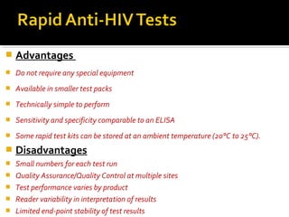  Advantages
 Do not require any special equipment
 Available in smaller test packs
 Technically simple to perform
 Sensitivity and specificity comparable to an ELISA
 Some rapid test kits can be stored at an ambient temperature (20°C to 25°C).
 Disadvantages
 Small numbers for each test run
 Quality Assurance/Quality Control at multiple sites
 Test performance varies by product
 Reader variability in interpretation of results
 Limited end-point stability of test results
 