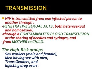  HIV is transmitted from one infected person to
another through :
-PENETRATIVE SEXUAL ACTS, both heterosexual
and homosexual,
-through a CONTAMINATED BLOOD TRANSFUSION
or the sharing of needles and syringes, and
-from MOTHER to CHILD.
The High-Risk groups
Sex workers (male and female),
Men having sex with men,
Trans Genders, and
Injecting drug users.
 