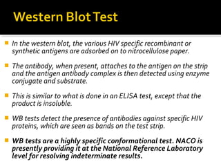  In the western blot, the various HIV specific recombinant or
synthetic antigens are adsorbed on to nitrocellulose paper.
 The antibody, when present, attaches to the antigen on the strip
and the antigen antibody complex is then detected using enzyme
conjugate and substrate.
 This is similar to what is done in an ELISA test, except that the
product is insoluble.
 WB tests detect the presence of antibodies against specific HIV
proteins, which are seen as bands on the test strip.
 WB tests are a highly specific conformational test. NACO is
presently providing it at the National Reference Laboratory
level for resolving indeterminate results.
 