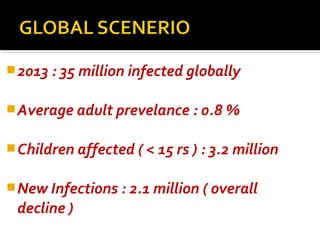 2013 : 35 million infected globally
Average adult prevelance : 0.8 %
Children affected ( < 15 rs ) : 3.2 million
New Infections : 2.1 million ( overall
decline )
 