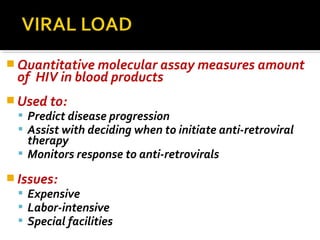  Quantitative molecular assay measures amount
of HIV in blood products
 Used to:
 Predict disease progression
 Assist with deciding when to initiate anti-retroviral
therapy
 Monitors response to anti-retrovirals
 Issues:
 Expensive
 Labor-intensive
 Special facilities
 