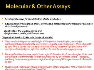  Serological assays for the detection of HIV antibodies
 Situations where diagnosis of HIV infections is established using molecular assays to
detect viral genomes :
1) patients in the window period and
2) infants born to HIV positive mothers.
Diagnosis of Paediatric HIV Infection (< 18 months)
 The standard diagnostic method for HIV infection in adults (i.e., testing for
antibodies) has limited utility in newborns, infants, and children less than 18 months
of age. This is due to the transplacental transfer of maternal IgG (including HIV-
specific antibodies) from infected mothers to their babies during pregnancy.
 Maternal antibodies may persist in an infant’s blood until 18 months after birth, and
are difficult to differentiate from those produced by an infected infant. Therefore,
antibody tests cannot produce a definitive diagnosis of HIV infection until 18 months
of age.
 Nucleic Acid Testing (NAT) can facilitate early infant diagnosis. NACO recommends
 