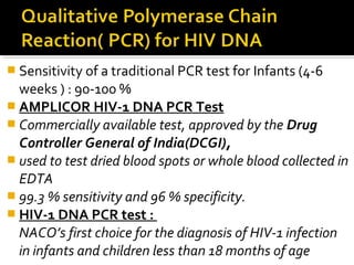  Sensitivity of a traditional PCR test for Infants (4-6
weeks ) : 90-100 %
 AMPLICOR HIV-1 DNA PCR Test
 Commercially available test, approved by the Drug
Controller General of India(DCGI),
 used to test dried blood spots or whole blood collected in
EDTA
 99.3 % sensitivity and 96 % specificity.
 HIV-1 DNA PCR test :
NACO’s first choice for the diagnosis of HIV-1 infection
in infants and children less than 18 months of age
 