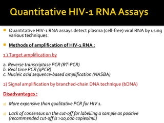  Quantitative HIV-1 RNA assays detect plasma (cell-free) viral RNA by using
various techniques.
 Methods of amplification of HIV-1 RNA :
1 ) Target amplification by
a. Reverse transcriptase PCR (RT-PCR)
b. Real time PCR (qPCR)
c. Nucleic acid sequence-based amplification (NASBA)
2) Signal amplification by branched-chain DNA technique (bDNA)
Disadvantages :
1) More expensive than qualitative PCR for HIV 1.
1) Lack of consensus on the cut-off for labelling a sample as positive
(recommended cut-off is >10,000 copies/mL)
 