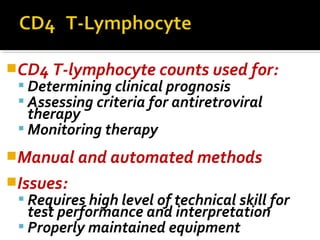CD4 T-lymphocyte counts used for:
 Determining clinical prognosis
 Assessing criteria for antiretroviral
therapy
 Monitoring therapy
Manual and automated methods
Issues:
 Requires high level of technical skill for
test performance and interpretation
 Properly maintained equipment
 