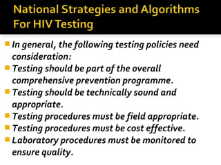  In general, the following testing policies need
consideration:
 Testing should be part of the overall
comprehensive prevention programme.
 Testing should be technically sound and
appropriate.
 Testing procedures must be field appropriate.
 Testing procedures must be cost effective.
 Laboratory procedures must be monitored to
ensure quality.
 