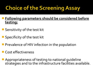  Following parameters should be considered before
testing:
 Sensitivity of the test kit
 Specificity of the test kit
 Prevalence of HIV infection in the population
 Cost effectiveness
 Appropriateness of testing to national guideline
strategies and to the infrastructure facilities available.
 