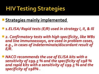  Strategies mainly implemented
 1.ELISA/ Rapid tests (E/R) used in strategy I, II, & Ill
 2. Confirmatory tests with high specificity, like WBs
and line immunoassays, are used in problem cases,
e.g., in cases of indeterminate/discordant result of
E/R.
 NACO recommends the use of ELISA kits with a
sensitivity of ≥99.5 % and the specificity of ≥98 %
and rapid kits with a sensitivity of ≥99.5 % and the
specificity of ≥98% .
 